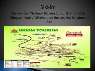 Sikkim
She was the “Gyalmo” (Queen Consort) of the 12th
Chogyal (King) of Sikkim, then the smallest kingdom of
Asia
 