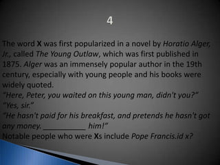 The word X was first popularized in a novel by Horatio Alger,
Jr., called The Young Outlaw, which was first published in
1875. Alger was an immensely popular author in the 19th
century, especially with young people and his books were
widely quoted.
“Here, Peter, you waited on this young man, didn't you?”
“Yes, sir.”
“He hasn't paid for his breakfast, and pretends he hasn't got
any money. __________ him!”
Notable people who were Xs include Pope Francis.id x?
 