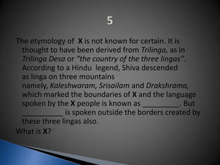 The etymology of X is not known for certain. It is
thought to have been derived from Trilinga, as in
Trilinga Desa or “the country of the three lingas”.
According to a Hindu legend, Shiva descended
as linga on three mountains
namely, Kaleshwaram, Srisailam and Drakshrama,
which marked the boundaries of X and the language
spoken by the X people is known as _________. But
__________ is spoken outside the borders created by
these three lingas also.
What is X?
 