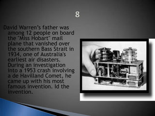 David Warren’s father was
among 12 people on board
the "Miss Hobart" mail
plane that vanished over
the southern Bass Strait in
1934, one of Australia's
earliest air disasters.
During an investigation
into a 1953 crash involving
a de Havilland Comet, he
came up with his most
famous invention. Id the
invention.
 