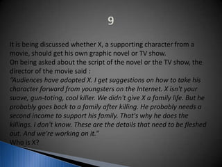 It is being discussed whether X, a supporting character from a
movie, should get his own graphic novel or TV show.
On being asked about the script of the novel or the TV show, the
director of the movie said :
“Audiences have adopted X. I get suggestions on how to take his
character forward from youngsters on the Internet. X isn't your
suave, gun-toting, cool killer. We didn't give X a family life. But he
probably goes back to a family after killing. He probably needs a
second income to support his family. That's why he does the
killings. I don't know. These are the details that need to be fleshed
out. And we're working on it.”
Who is X?
 
