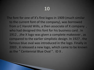 The font for one of X's first logos in 1909 (much similar
to the current font of the company), was borrowed
from a C Harold Wills, a then associate of X company ,
who had designed this font for his business card . In
1912 , ,the X logo was given a complete makeover , as
compared to the earlier simplistic design. In 1927 , the
famous blue oval was introduced in the logo. Finally in
2003 , X released a new logo, which came to be known
as the " Centennial Blue Oval ". ID X .
 