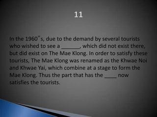 In the 1960‟s, due to the demand by several tourists
who wished to see a ______, which did not exist there,
but did exist on The Mae Klong. In order to satisfy these
tourists, The Mae Klong was renamed as the Khwae Noi
and Khwae Yai, which combine at a stage to form the
Mae Klong. Thus the part that has the ____ now
satisfies the tourists.
 