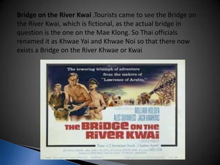 Bridge on the River Kwai .Tourists came to see the Bridge on
the River Kwai, which is fictional, as the actual bridge in
question is the one on the Mae Klong. So Thai officials
renamed it as Khwae Yai and Khwae Noi so that there now
exists a Bridge on the River Khwae or Kwai
 