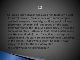 “So I called Issey Miyake and asked him to design a vest
for us,” X recalled, "I came back with some samples
and told everyone it would great if we would all wear
these vests. Oh man, did I get booed off the stage.
Everybody hated the idea. So I asked Issey to make me
some of his black turtlenecks that I liked, and he made
me like a hundred of them." X noticed my surprise
when he told this story, so he showed them stacked up
in the closet. "That's what I wear," he said. "I have
enough to last for the rest of my life.“
 Id X and what is he talking about?
 