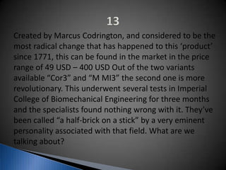 Created by Marcus Codrington, and considered to be the
most radical change that has happened to this ‘product’
since 1771, this can be found in the market in the price
range of 49 USD – 400 USD Out of the two variants
available “Cor3” and “M MI3” the second one is more
revolutionary. This underwent several tests in Imperial
College of Biomechanical Engineering for three months
and the specialists found nothing wrong with it. They’ve
been called “a half-brick on a stick” by a very eminent
personality associated with that field. What are we
talking about?
 