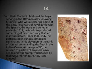 Born Hadji Muhiddin Mehmed, he began
serving in the Ottoman navy following
his uncle, who was a seafaring pirate of
the time. Post years of naval battle with
the Spanish, Genoese and Venetian
navies in 1511, he is said to produced
something of much accuracy that left
many perplexed. From 1516-1547, he
participated in various campaigns
culminating in his elevation to the rank
of admiral commanding the fleet in the
Indian Ocean. At the age of 90, he
refused to partake of anymore naval
action and was promptly beheaded by
then Governor of Basra.How is he
famous?
 
