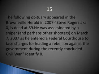 The following obituary appeared in the
Brownsville Herald in 2007-"Steve Rogers aka
X, is dead at 89.He was assassinated by a
sniper (and perhaps other shooters) on March
7, 2007 as he entered a Federal Courthouse to
face charges for leading a rebellion against the
government during the recently concluded
Civil War." Identify X.
 