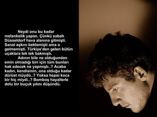 Neydi onu bu kadar melankolik yapan. Çünkü sabah Düsseldorf hava alanına gitmişti. Sanal aşkını beklemişti ama o gelmemişti. Türkiye’den gelen bütün uçaklara tek tek bakmıştı.  Adının bile ne olduğundan emin olmadığı biri için tüm bunları hak edecek ne yapmıştı..? Acaba kadın, kendisinin, ona olduğu kadar dürüst müydü..? Yoksa hepsi koca bir hiç miydi..? Bomboş hayallerle dolu bir buçuk yılını düşündü. 