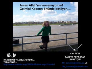 Can AKIN ŞAİR VE FOTOĞRAF SANATÇISI Mr _ canakin @ yahoo . co . uk   Mr _ canakin @ hotmail .com KADERİMİZ YILDIZLARDADIR… TIKLAYINIZ… http://www.turklider.org/TR/EditModule.aspx?tabid=1038&mid=8373&ItemID=3015&ItemIndex=99   Aman  A llah ’ ım inanamıyorum!   Gelmiş! Kapının önünde bekliyor…. 
