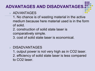 ADVANTAGES AND DISADVANTAGES.
 ADVANTAGES
1. No chance is of wasting material in the active
medium because here material used is in the form
of solid.
2. construction of solid state laser is
comparatively simple.
3. cost of solid state laser is economical.
 DISADVANTAGES
1. output power is not very high as in CO2 laser.
2. efficiency of solid state laser is less compared
to CO2 laser.
 