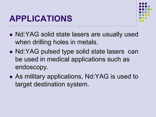 APPLICATIONS
 Nd:YAG solid state lasers are usually used
when drilling holes in metals.
 Nd:YAG pulsed type solid state lasers can
be used in medical applications such as
endoscopy.
 As military applications, Nd:YAG is used to
target destination system.
 