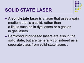 SOLID STATE LASER
 A solid-state laser is a laser that uses a gain
medium that is a solid, rather than
a liquid such as in dye lasers or a gas as
in gas lasers.
 Semiconductor-based lasers are also in the
solid state, but are generally considered as a
separate class from solid-state lasers .
 