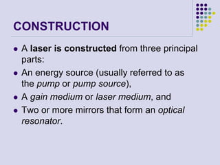 CONSTRUCTION
 A laser is constructed from three principal
parts:
 An energy source (usually referred to as
the pump or pump source),
 A gain medium or laser medium, and
 Two or more mirrors that form an optical
resonator.
 