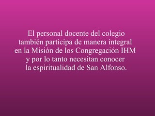 El personal docente del colegio también participa de manera integral  en la Misión de los Congregación IHM  y por lo tanto necesitan conocer  la espiritualidad de San Alfonso. 