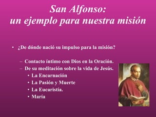 San Alfonso: un ejemplo para nuestra misión ¿De dónde nació su impulso para la   misión? Contacto íntimo con Dios en la Oración. De su meditación sobre la vida de Jesús. La Encarnación La Pasión y Muerte La Eucaristía. María 