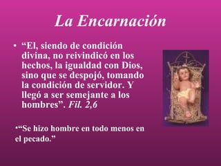 La Encarnación “ El, siendo de condición divina, no reivindicó en los hechos, la igualdad con Dios, sino que se despojó, tomando la condición de servidor. Y llegó a ser semejante a los hombres”.  Fil. 2,6 “ Se hizo hombre en todo menos en el pecado.” 