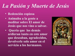 La Pasión y Muerte de Jesús Animaba a la gente a meditar sobre El amor de Jesús que nos vino a salvar. Quería que  los demás ardieran tanto en este amor que deseaban, agradecidos, devolverle solo amor en el servicio a los hermanos. Redención copiosa 