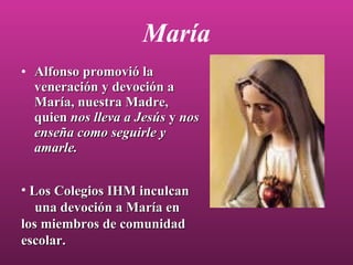María Alfonso promovió la veneración y devoción a María, nuestra Madre, quien  nos lleva a Jesús  y  nos enseña como seguirle y amarle. Los Colegios IHM inculcan  una devoción a María en los miembros de comunidad escolar. 