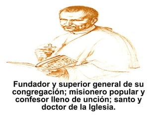 Fundador y superior general de su congregación; misionero popular y confesor lleno de unción; santo y doctor de la Iglesia. 