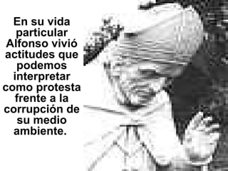 En su vida particular Alfonso vivió actitudes que podemos interpretar como protesta frente a la corrupción de su medio ambiente.  