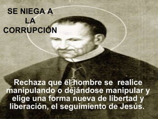 Rechaza que el hombre se  realice manipulando o dejándose manipular y elige una forma nueva de libertad y liberación, el seguimiento de Jesús.   SE NIEGA A LA CORRUPCIÓN 