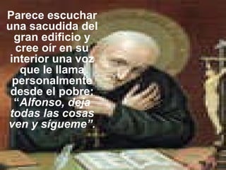 Parece escuchar una sacudida del gran edificio y cree oír en su interior una voz que le llama personalmente desde el pobre: “ Alfonso, deja todas las cosas ven y sígueme”. 