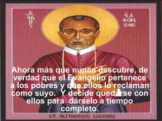 Ahora más que nunca descubre, de verdad que el Evangelio pertenece a los pobres y que ellos lo reclaman como suyo.  Y decide quedarse con ellos para    dárselo a tiempo completo. 