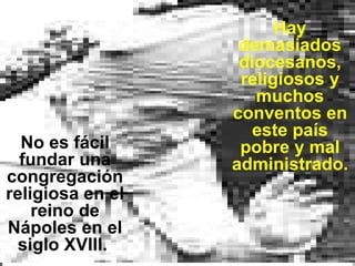No es fácil fundar una congregación religiosa en el reino de Nápoles en el siglo XVIII.  Hay demasiados diocesanos, religiosos y muchos conventos en este país pobre y mal administrado. 