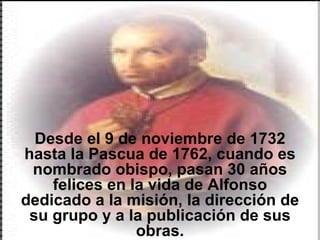 Desde el 9 de noviembre de 1732 hasta la Pascua de 1762, cuando es nombrado obispo, pasan 30 años felices en la vida de Alfonso dedicado a la misión, la dirección de su grupo y a la publicación de sus obras. 