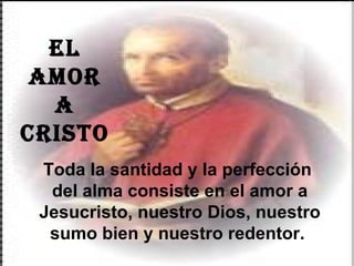 EL AMOR A  CRISTO Toda la santidad y la perfección  del alma consiste en el amor a Jesucristo, nuestro Dios, nuestro sumo bien y nuestro redentor.  