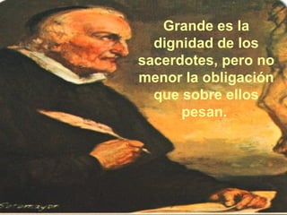 Grande es la dignidad de los sacerdotes, pero no menor la obligación que sobre ellos pesan.  