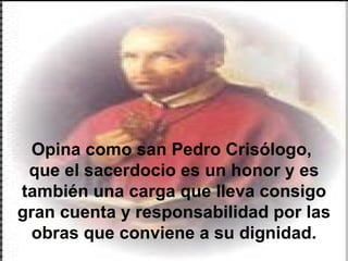 Opina como san Pedro Crisólogo,  que el sacerdocio es un honor y es también una carga que lleva consigo gran cuenta y responsabilidad por las obras que conviene a su dignidad. 