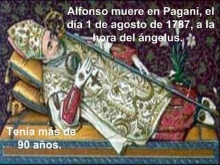 Alfonso muere en Pagani, el día 1 de agosto de 1787, a la hora del ángelus.   Tenía más de 90 años.  