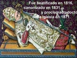 Fue beatificado en 1816,  canonizado en 1831  y proclamado doctor de la Iglesia en 1871. 