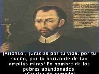 ¡Alfonso!, ¡Gracias por tu vida, por tu sueño, por tu horizonte de tan amplias miras! En nombre de los pobres abandonados. ¡Gracias de corazón! 
