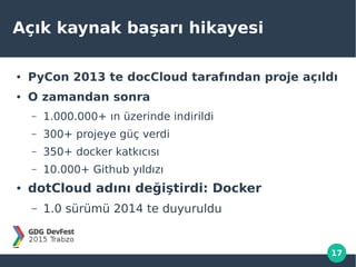 17
Açık kaynak başarı hikayesi
● PyCon 2013 te docCloud tarafından proje açıldı
● O zamandan sonra
– 1.000.000+ ın üzerinde indirildi
– 300+ projeye güç verdi
– 350+ docker katkıcısı
– 10.000+ Github yıldızı
● dotCloud adını değiştirdi: Docker
– 1.0 sürümü 2014 te duyuruldu
 
