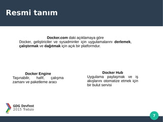 7
Resmi tanım
Docker.com daki açıklamaya göre
Docker, geliştiriciler ve sysadminler için uygulamalarını derlemek,
çalıştırmak ve dağıtmak için açık bir platformdur.
Docker Engine
Taşınabilir, hafif, çalışma
zamanı ve paketleme aracı
Docker Hub
Uygulama paylaşmak ve iş
akışlarını otomatize etmek için
bir bulut servisi
 