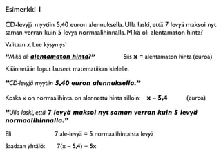 Esimerkki 1
CD-levyjä myytiin 5,40 euron alennuksella. Ulla laski, että 7 levyä maksoi nyt
saman verran kuin 5 levyä normaalihinnalla. Mikä oli alentamaton hinta?
Valitaan x. Lue kysymys!
”Mikä oli alentamaton hinta?”                   Siis x = alentamaton hinta
(euroa)
Käännetään loput lauseet matematiikan kielelle.

”CD-levyjä myytiin 5,40 euron alennuksella.”

Koska x on normaalihinta, on alennettu hinta silloin: x – 5,4
      
   (euroa)

”Ulla laski, että 7 levyä maksoi nyt saman verran kuin 5 levyä
normaalihinnalla.”
Eli 

   
   
   
   7 ale-levyä = 5 normaalihintaista levyä
Saadaan yhtälö:      7(x – 5,4) = 5x
 