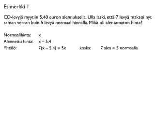 Esimerkki 1
CD-levyjä myytiin 5,40 euron alennuksella. Ulla laski, että 7 levyä maksoi nyt
saman verran kuin 5 levyä normaalihinnalla. Mikä oli alentamaton hinta?

Normaalihinta: 
 x
Alennettu hinta: 
 x – 5,4
Yhtälö: 
 
 
 7(x – 5,4) = 5x           koska: 
 
   7 alea = 5 normaalia
 
