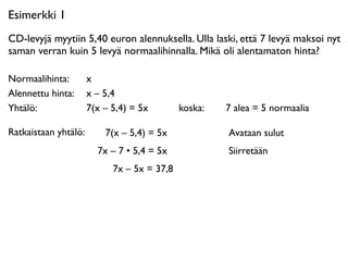 Esimerkki 1
CD-levyjä myytiin 5,40 euron alennuksella. Ulla laski, että 7 levyä maksoi nyt
saman verran kuin 5 levyä normaalihinnalla. Mikä oli alentamaton hinta?

Normaalihinta: 
 x
Alennettu hinta: 
 x – 5,4
Yhtälö: 
 
 
 7(x – 5,4) = 5x             koska: 
 
   7 alea = 5 normaalia

Ratkaistaan yhtälö:    7(x – 5,4) = 5x                 Avataan sulut
                      7x – 7 • 5,4 = 5x                Siirretään
                         7x – 5x = 37,8
 