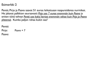 Esimerkki 2
Pentti, Pirjo ja Paavo saavat 51 euroa leikattuaan naapureidensa nurmikot.
He jakavat palkkion seuraavasti: Pirjo saa 7 euroa enemmän kuin Paavo ja
eniten töitä tehnyt Pentti saa kaksi kertaa enemmän rahaa kuin Pirjo ja Paavo
yhteensä. Kuinka paljon rahaa kukin saa?

Pentti:
Pirjo:     Paavo + 7
Paavo:
 