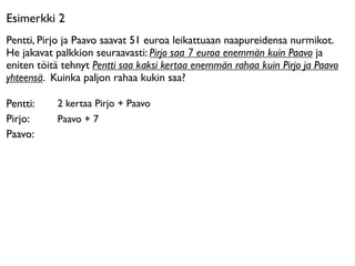 Esimerkki 2
Pentti, Pirjo ja Paavo saavat 51 euroa leikattuaan naapureidensa nurmikot.
He jakavat palkkion seuraavasti: Pirjo saa 7 euroa enemmän kuin Paavo ja
eniten töitä tehnyt Pentti saa kaksi kertaa enemmän rahaa kuin Pirjo ja Paavo
yhteensä. Kuinka paljon rahaa kukin saa?

Pentti:    2 kertaa Pirjo + Paavo
Pirjo:     Paavo + 7
Paavo:
 