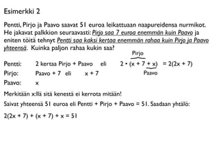 Esimerkki 2
Pentti, Pirjo ja Paavo saavat 51 euroa leikattuaan naapureidensa nurmikot.
He jakavat palkkion seuraavasti: Pirjo saa 7 euroa enemmän kuin Paavo ja
eniten töitä tehnyt Pentti saa kaksi kertaa enemmän rahaa kuin Pirjo ja Paavo
yhteensä. Kuinka paljon rahaa kukin saa?
                                                  Pirjo
Pentti:     2 kertaa Pirjo + Paavo eli 

     2 • (x + 7 + x) = 2(2x + 7)
Pirjo:      Paavo + 7 eli 

 x + 7                        Paavo
Paavo:      x
Merkitään x:llä sitä kenestä ei kerrota mitään!
Saivat yhteensä 51 euroa eli Pentti + Pirjo + Paavo = 51. Saadaan yhtälö:
2(2x + 7) + (x + 7) + x = 51
 