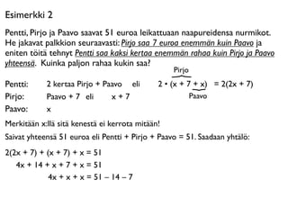 Esimerkki 2
Pentti, Pirjo ja Paavo saavat 51 euroa leikattuaan naapureidensa nurmikot.
He jakavat palkkion seuraavasti: Pirjo saa 7 euroa enemmän kuin Paavo ja
eniten töitä tehnyt Pentti saa kaksi kertaa enemmän rahaa kuin Pirjo ja Paavo
yhteensä. Kuinka paljon rahaa kukin saa?
                                                  Pirjo
Pentti:     2 kertaa Pirjo + Paavo eli 

     2 • (x + 7 + x) = 2(2x + 7)
Pirjo:      Paavo + 7 eli 

 x + 7                        Paavo
Paavo:      x
Merkitään x:llä sitä kenestä ei kerrota mitään!
Saivat yhteensä 51 euroa eli Pentti + Pirjo + Paavo = 51. Saadaan yhtälö:
2(2x + 7) + (x + 7) + x = 51
   4x + 14 + x + 7 + x = 51
             4x + x + x = 51 – 14 – 7
 