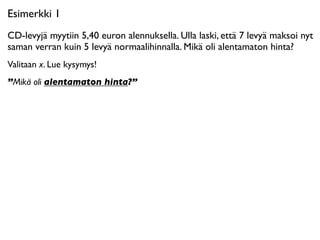Esimerkki 1
CD-levyjä myytiin 5,40 euron alennuksella. Ulla laski, että 7 levyä maksoi nyt
saman verran kuin 5 levyä normaalihinnalla. Mikä oli alentamaton hinta?
Valitaan x. Lue kysymys!
”Mikä oli alentamaton hinta?”
 