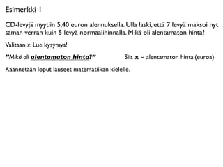Esimerkki 1
CD-levyjä myytiin 5,40 euron alennuksella. Ulla laski, että 7 levyä maksoi nyt
saman verran kuin 5 levyä normaalihinnalla. Mikä oli alentamaton hinta?
Valitaan x. Lue kysymys!
”Mikä oli alentamaton hinta?”               Siis x = alentamaton hinta
(euroa)
Käännetään loput lauseet matematiikan kielelle.
 