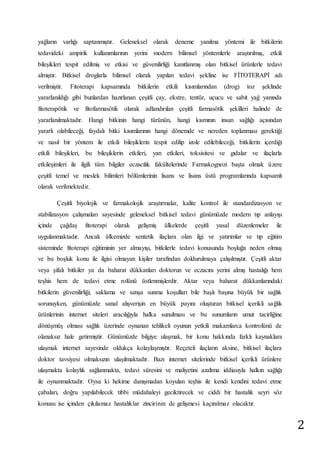 2 
yağların varlığı saptanmıştır. Geleneksel olarak deneme yanılma yöntemi ile bitkilerin 
tedavideki ampirik kullanımlarının yerini modern bilimsel yöntemlerle araştırılmış, etkili 
bileşikleri tespit edilmiş ve etkisi ve güvenilirliği kanıtlanmış olan bitkisel ürünlerle tedavi 
almıştır. Bitkisel droglarla bilimsel olarak yapılan tedavi şekline ise FİTOTERAPİ adı 
verilmiştir. Fitoterapi kapsamında bitkilerin etkili kısımlarından (drog) toz şeklinde 
yararlanıldığı gibi bunlardan hazırlanan çeşitli çay, ekstre, tentür, uçucu ve sabit yağ yanında 
fitoterapötik ve fitofarmasötik olarak adlandırılan çeşitli farmasötik şekilleri halinde de 
yararlanılmaktadır. Hangi bitkinin hangi türünün, hangi kısmının insan sağlığı açısından 
yararlı olabileceği, faydalı bitki kısımlarının hangi dönemde ve nereden toplanması gerektiği 
ve nasıl bir yöntem ile etkili bileşiklerin tespit edilip izole edilebileceği, bitkilerin içerdiği 
etkili bileşikleri, bu bileşiklerin etkileri, yan etkileri, toksisitesi ve gıdalar ve ilaçlarla 
etkileşimleri ile ilgili tüm bilgiler eczacılık fakültelerinde Farmakognozi başta olmak üzere 
çeşitli temel ve meslek bilimleri bölümlerinin lisans ve lisans üstü programlarında kapsamlı 
olarak verilmektedir. 
Çeşitli biyolojik ve farmakolojik araştırmalar, kalite kontrol ile standardizasyon ve 
stabilizasyon çalışmaları sayesinde geleneksel bitkisel tedavi günümüzde modern tıp anlayışı 
içinde çağdaş fitoterapi olarak gelişmiş ülkelerde çeşitli yasal düzenlemeler ile 
uygulanmaktadır. Ancak ülkemizde sentetik ilaçlara olan ilgi ve yatırımlar ve tıp eğitim 
sisteminde fitoterapi eğitiminin yer almayışı, bitkilerle tedavi konusunda boşluğa neden olmuş 
ve bu boşluk konu ile ilgisi olmayan kişiler tarafından doldurulmaya çalışılmıştır. Çeşitli aktar 
veya şifalı bitkiler ya da baharat dükkanları doktorun ve eczacını yerini almış hastalığı hem 
teşhis hem de tedavi etme rolünü üstlenmişlerdir. Aktar veya baharat dükkanlarındaki 
bitkilerin güvenilirliği, saklama ve satışa sunma koşulları bile başlı başına büyük bir sağlık 
sorunuyken, günümüzde sanal alışverişin en büyük payını oluşturan bitkisel içerikli sağlık 
ürünlerinin internet siteleri aracılığıyla halka sunulması ve bu sunumların umut tacirliğine 
dönüşmüş olması sağlık üzerinde oynanan tehlikeli oyunun yetkili makamlarca kontrolünü de 
olanaksız hale getirmiştir. Günümüzde bilgiye ulaşmak, bir konu hakkında farklı kaynaklara 
ulaşmak internet sayesinde oldukça kolaylaşmıştır. Reçeteli ilaçların aksine, bitkisel ilaçlara 
doktor tavsiyesi olmaksızın ulaşılmaktadır. Bazı internet sitelerinde bitkisel içerikli ürünlere 
ulaşmakta kolaylık sağlanmakta, tedavi süresini ve maliyetini azaltma iddiasıyla halkın sağlığı 
ile oynanmaktadır. Oysa ki hekime danışmadan koyulan teşhis ile kendi kendini tedavi etme 
çabaları, doğru yapılabilecek tıbbi müdahaleyi geciktirecek ve ciddi bir hastalık seyri söz 
konusu ise içinden çıkılamaz hastalıklar zincirinin de gelişmesi kaçınılmaz olacaktır. 
 