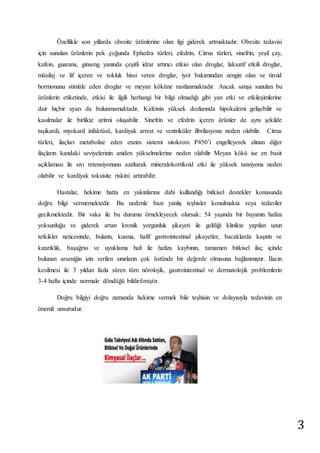 3 
Özellikle son yıllarda obesite ürünlerine olan ilgi giderek artmaktadır. Obesite tedavisi 
için sunulan ürünlerin pek çoğunda Ephedra türleri, efedrin, Citrus türleri, sinefrin, yeşil çay, 
kafein, guarana, ginseng yanında çeşitli idrar artırıcı etkisi olan droglar, laksatif etkili droglar, 
müsilaj ve lif içeren ve tokluk hissi veren droglar, iyot bakımından zengin olan ve tiroid 
hormonunu stimüle eden droglar ve meyan köküne rastlanmaktadır. Ancak satışa sunulan bu 
ürünlerin etiketinde, etkisi ile ilgili herhangi bir bilgi olmadığı gibi yan etki ve etkileşimlerine 
dair hiçbir uyarı da bulunmamaktadır. Kafeinin yüksek dozlarında hipokalemi gelişebilir ve 
kasılmalar ile birlikte aritmi oluşabilir. Sinefrin ve efedrin içeren ürünler de aynı şekilde 
taşikardi, myokard infaktüsü, kardiyak arrest ve ventriküler fibrilasyona neden olabilir. Citrus 
türleri, ilaçları metabolize eden enzim sistemi sitokrom P450’i engelleyerek alınan diğer 
ilaçların kandaki seviyelerinin aniden yükselmelerine neden olabilir Meyan kökü ise en basit 
açıklaması ile sıvı retensiyonunu azaltarak mineralokortikoid etki ile yüksek tansiyona neden 
olabilir ve kardiyak toksisite riskini artırabilir. 
Hastalar, hekime hatta en yakınlarına dahi kullandığı bitkisel destekler konusunda 
doğru bilgi vermemektedir. Bu nedenle bazı yanlış teşhisler konulmakta veya tedaviler 
gecikmektedir. Bir vaka ile bu durumu örnekleyecek olursak: 54 yaşında bir bayanın hafıza 
yoksunluğu ve giderek artan kronik yorgunluk şikayeti ile geldiği klinikte yapılan uzun 
tetkikler neticesinde, bulantı, kusma, hafif gastrointestinal şikayetler, bacaklarda kaşıntı ve 
kızarıklık, başağrısı ve uyuklama hali ile hafıza kaybının, tamamen bitkisel ilaç içinde 
bulunan arseniğin izin verilen sınırların çok üstünde bir değerde olmasına bağlanmıştır. İlacın 
kesilmesi ile 3 yıldan fazla süren tüm nörolojik, gastrointestinal ve dermatolojik problemlerin 
3-4 hafta içinde normale döndüğü bildirilmiştir. 
Doğru bilgiyi doğru zamanda hekime vermek bile teşhisin ve dolayısıyla tedavinin en 
önemli unsurudur. 
 