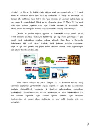 6 
edebilmek için Türkiye Tıp Fakültelerinden diploma almak şartı aranmaktadır ve 1219 sayılı 
kanun ile “hastalıkları tedavi etme hakkı tıp doktorlarına ait olduğu da bildirilmiştir. Bu 
kanunun 25. maddesinde hasta tedavi eden veya hekimmiş gibi davranan kişilerin hapis ve 
para cezası ile cezalandırılacağı hükmü de yer almaktadır. Ayrıca 17 Mayıs 2012’de kabul 
edilip resmi gazetede yayınlanan 6308 sayılı Eczacılık Yasasının 28. Maddesinde “tıbbi 
bitkisel ürünler ile homeopatik ilaçların sadece eczanelerde satılacağı da bildirilmiştir. 
Çıkarılan bu yasalara rağmen, uygulama ve denetimdeki eksikler yanında bitkisel 
içerikli ürünlerin etiketinde endikasyon belirtilmediği için ilaç olarak görülmeyişi ve gıda 
desteği olarak nitelendirilmesi sorunların başlangıç noktasıdır. Gıda, Tarım ve Hayvancılık 
Bakanlığından izinli çeşitli bitkisel ürünlerin, Sağlık Bakanlığı tarafından toplatıldığına, 
sağlık ile ilgili halkı yanıltıcı satış yapan internet sitelerine karartma cezası uygulanacağına 
dair haberler basında yer almaktadır. 
Başta bilimsel olmayan ve yetkisi olmayan kişi ve kurumların topluma mesaj 
vermesinin engellenmesi gerekmektedir. Meslek örgütleri ve sağlık ile ilgili akademisyenler 
tarafından oluşturulabilecek komisyonlar ile denetleme mekanizmalarının oluşturulması 
gerekmektedir. Doktor-hasta-eczacı zincirinin bozulmaması ve halkın bilinçlendirilmesi için 
tüm olanaklar sağlanmalı, sağlık üzerinde oynanan oyunlara, sağlık ürünlerinin 
ticarileşmesine, kâr nesnesi olarak görülmesine ve sanal sağlık ticaretine artık son 
verilmelidir. 
 